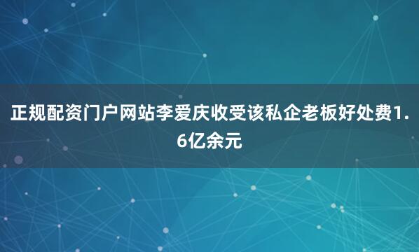 正规配资门户网站李爱庆收受该私企老板好处费1.6亿余元