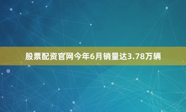 股票配资官网今年6月销量达3.78万辆