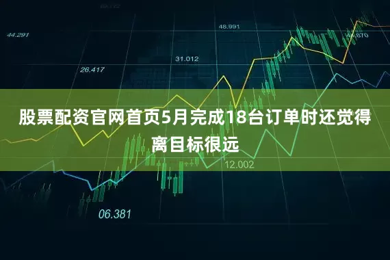 股票配资官网首页5月完成18台订单时还觉得离目标很远