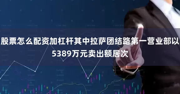 股票怎么配资加杠杆其中拉萨团结路第一营业部以5389万元卖出额居次