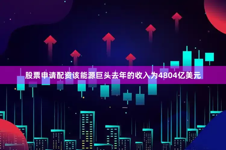 股票申请配资该能源巨头去年的收入为4804亿美元