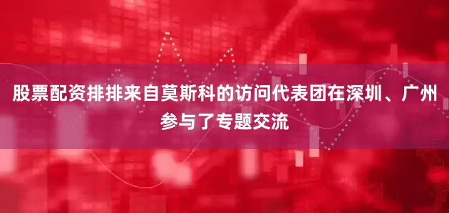 股票配资排排来自莫斯科的访问代表团在深圳、广州参与了专题交流