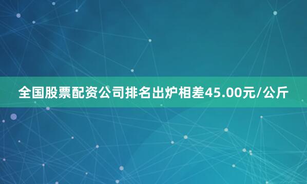 全国股票配资公司排名出炉相差45.00元/公斤