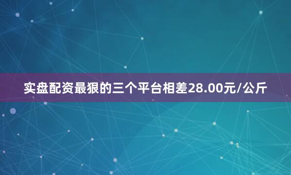 实盘配资最狠的三个平台相差28.00元/公斤