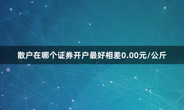 散户在哪个证券开户最好相差0.00元/公斤