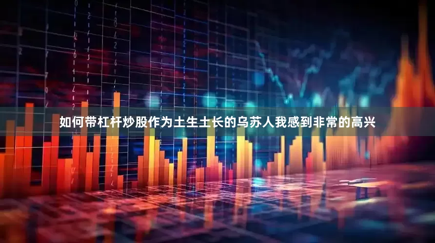 如何带杠杆炒股作为土生土长的乌苏人我感到非常的高兴