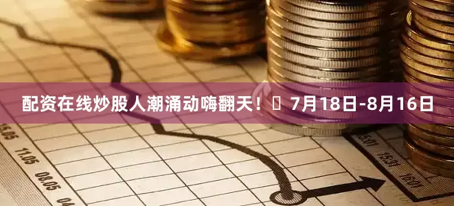 配资在线炒股人潮涌动嗨翻天！️7月18日-8月16日
