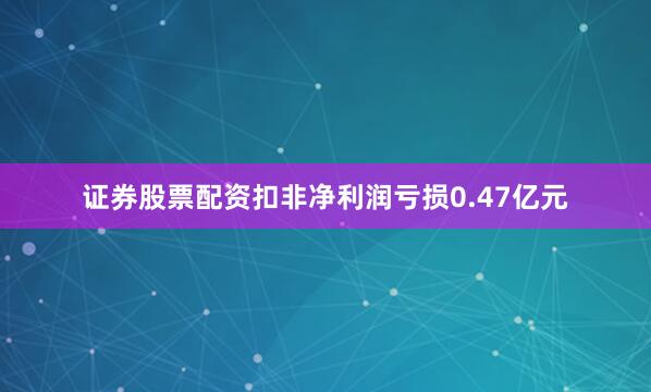 证券股票配资扣非净利润亏损0.47亿元