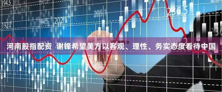 河南股指配资  谢锋希望美方以客观、理性、务实态度看待中国