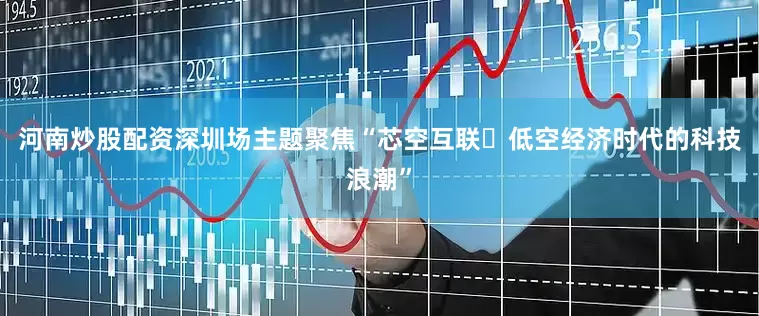 河南炒股配资深圳场主题聚焦“芯空互联・低空经济时代的科技浪潮”